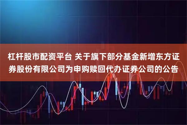 杠杆股市配资平台 关于旗下部分基金新增东方证券股份有限公司为申购赎回代办证券公司的公告
