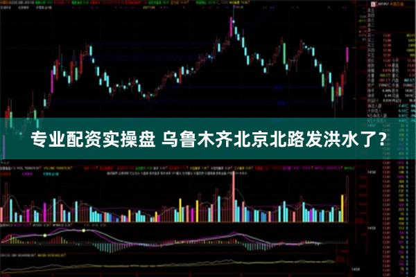 专业配资实操盘 乌鲁木齐北京北路发洪水了？