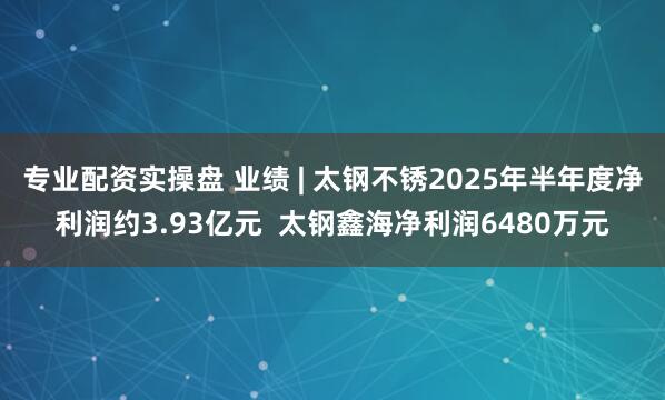 专业配资实操盘 业绩 | 太钢不锈2025年半年度净利润约3.93亿元  太钢鑫海净利润6480万元