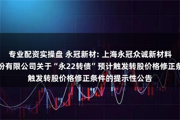 专业配资实操盘 永冠新材: 上海永冠众诚新材料科技（集团）股份有限公司关于“永22转债”预计触发转股价格修正条件的提示性公告