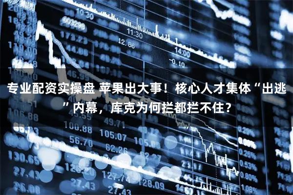 专业配资实操盘 苹果出大事！核心人才集体“出逃”内幕，库克为何拦都拦不住？