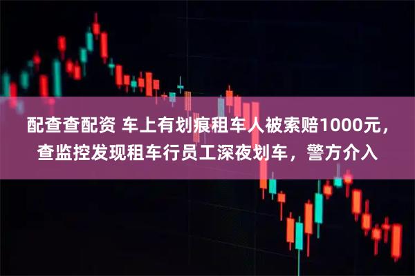 配查查配资 车上有划痕租车人被索赔1000元，查监控发现租车行员工深夜划车，警方介入