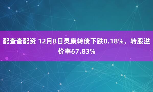 配查查配资 12月8日灵康转债下跌0.18%，转股溢价率67.83%