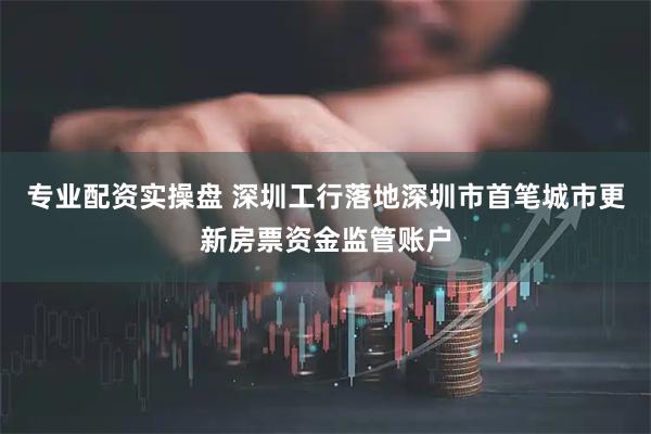专业配资实操盘 深圳工行落地深圳市首笔城市更新房票资金监管账户