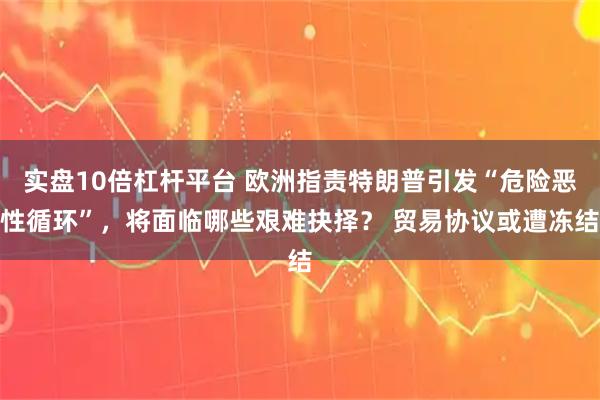 实盘10倍杠杆平台 欧洲指责特朗普引发“危险恶性循环”，将面临哪些艰难抉择？ 贸易协议或遭冻结
