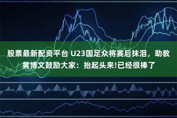 股票最新配资平台 U23国足众将赛后抹泪，助教黄博文鼓励大家：抬起头来!已经很棒了