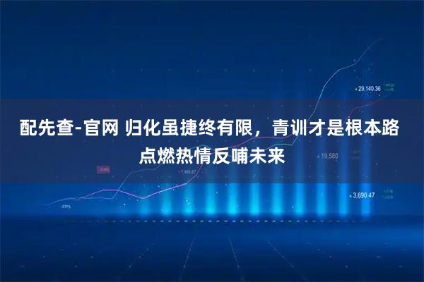 配先查-官网 归化虽捷终有限，青训才是根本路 点燃热情反哺未来