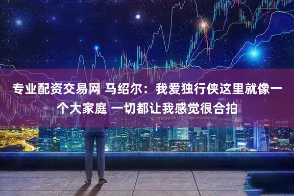专业配资交易网 马绍尔：我爱独行侠这里就像一个大家庭 一切都让我感觉很合拍