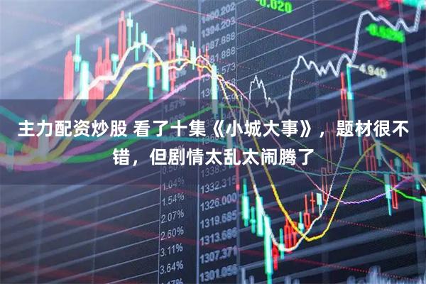 主力配资炒股 看了十集《小城大事》，题材很不错，但剧情太乱太闹腾了