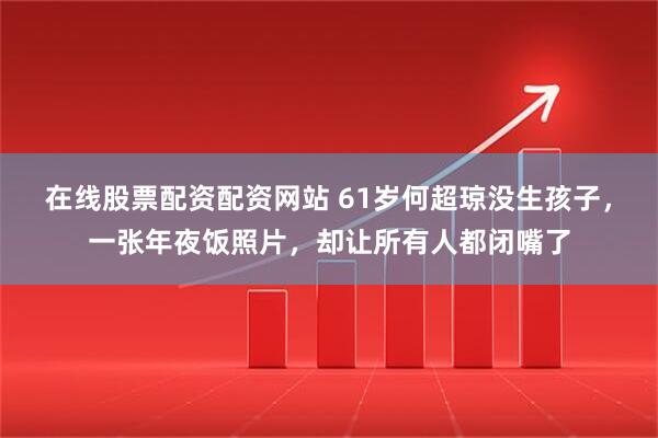 在线股票配资配资网站 61岁何超琼没生孩子，一张年夜饭照片，却让所有人都闭嘴了