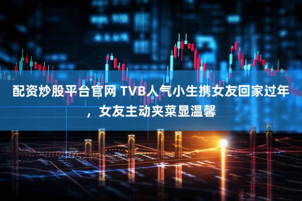 配资炒股平台官网 TVB人气小生携女友回家过年，女友主动夹菜显温馨