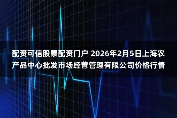 配资可信股票配资门户 2026年2月5日上海农产品中心批发市场经营管理有限公司价格行情