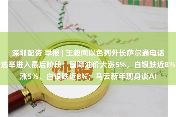 深圳配资 早报 | 王毅同以色列外长萨尔通电话；伊朗新任最高领袖选举进入最后阶段；国际油价大涨5%，白银跌近8%；马云新年现身谈AI