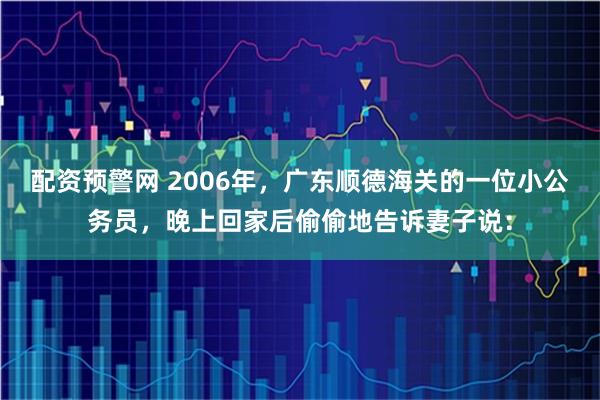 配资预警网 2006年，广东顺德海关的一位小公务员，晚上回家后偷偷地告诉妻子说：