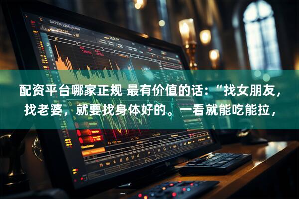 配资平台哪家正规 最有价值的话: “找女朋友，找老婆，就要找身体好的。一看就能吃能拉，