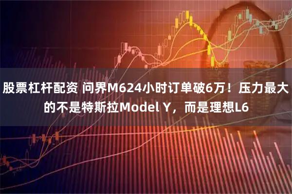 股票杠杆配资 问界M624小时订单破6万！压力最大的不是特斯拉Model Y，而是理想L6