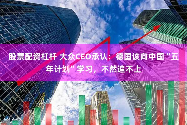 股票配资杠杆 大众CEO承认：德国该向中国“五年计划”学习，不然追不上