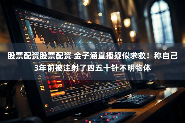 股票配资股票配资 金子涵直播疑似求救！称自己3年前被注射了四五十针不明物体