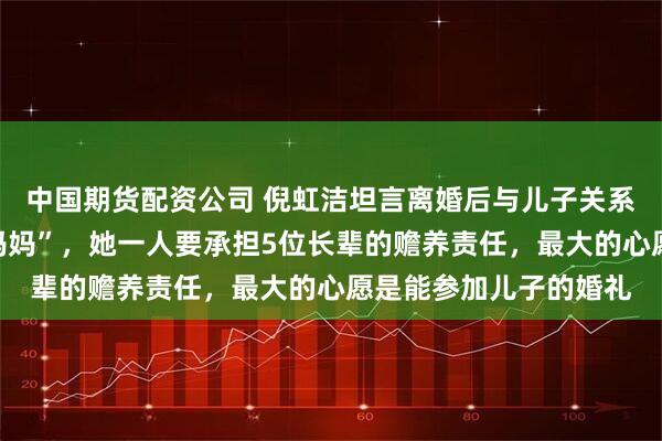 中国期货配资公司 倪虹洁坦言离婚后与儿子关系疏远，儿子拒称其“妈妈”，她一人要承担5位长辈的赡养责任，最大的心愿是能参加儿子的婚礼