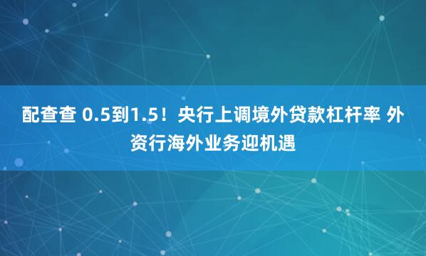 配查查 0.5到1.5！央行上调境外贷款杠杆率 外资行海外业务迎机遇